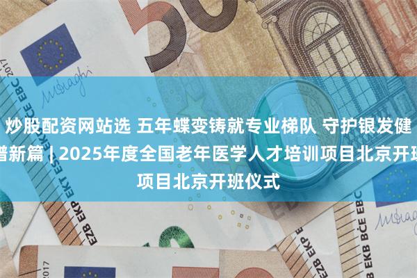 炒股配资网站选 五年蝶变铸就专业梯队 守护银发健康再谱新篇 | 2025年度全国老年医学人才培训项目北京开班仪式
