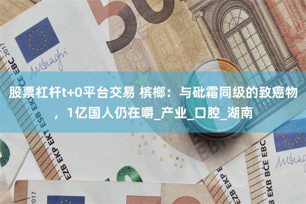 股票杠杆t+0平台交易 槟榔：与砒霜同级的致癌物，1亿国人仍在嚼_产业_口腔_湖南