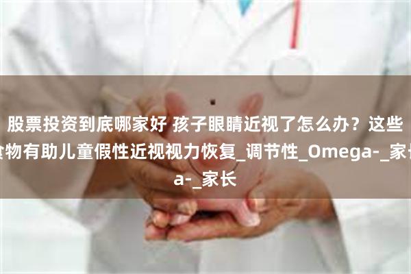 股票投资到底哪家好 孩子眼睛近视了怎么办？这些食物有助儿童假性近视视力恢复_调节性_Omega-_家长