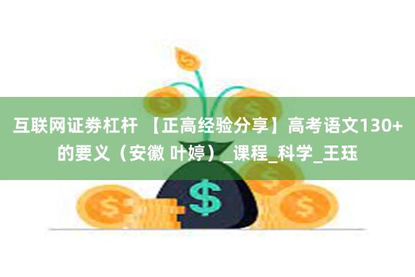互联网证劵杠杆 【正高经验分享】高考语文130+的要义（安徽 叶婷）_课程_科学_王珏