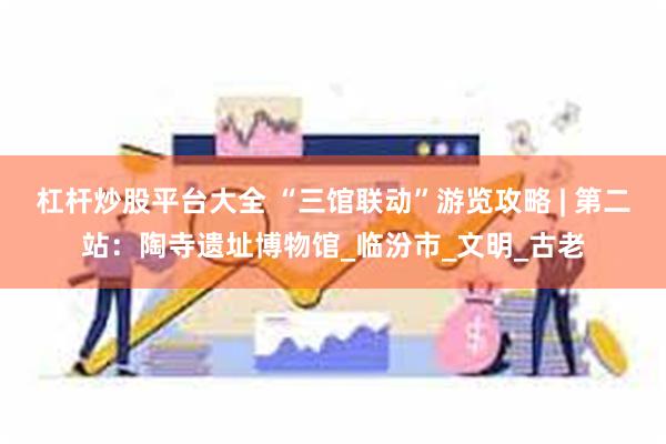 杠杆炒股平台大全 “三馆联动”游览攻略 | 第二站：陶寺遗址博物馆_临汾市_文明_古老