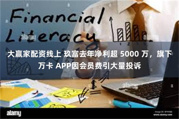 大赢家配资线上 玖富去年净利超 5000 万，旗下万卡 APP因会员费引大量投诉