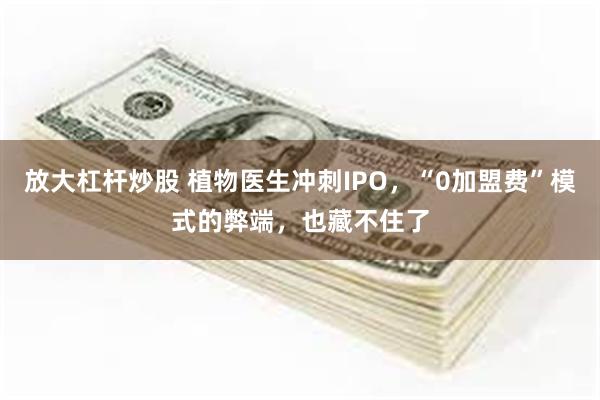 放大杠杆炒股 植物医生冲刺IPO，“0加盟费”模式的弊端，也藏不住了