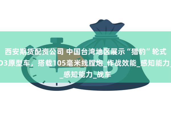 西安期货配资公司 中国台湾地区展示“猎豹”轮式坦克D3原型车，搭载105毫米线膛炮_作战效能_感知能力_战车