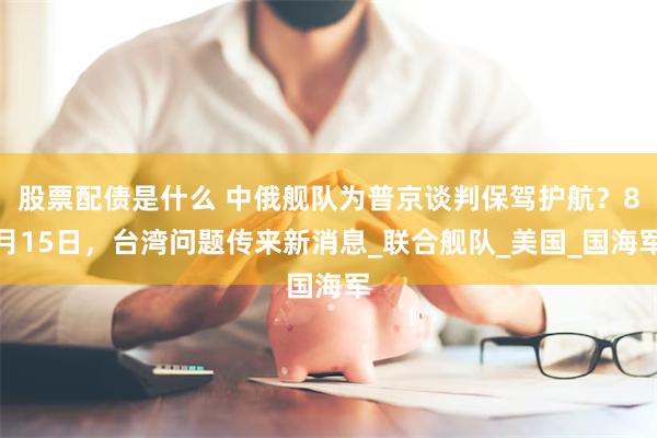 股票配债是什么 中俄舰队为普京谈判保驾护航？8月15日，台湾问题传来新消息_联合舰队_美国_国海军