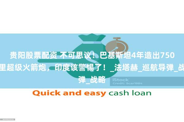 贵阳股票配资 不可思议！巴基斯坦4年造出750公里超级火箭炮，印度该警惕了！_法塔赫_巡航导弹_战略