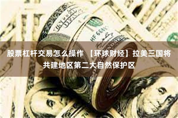 股票杠杆交易怎么操作 【环球财经】拉美三国将共建地区第二大自然保护区