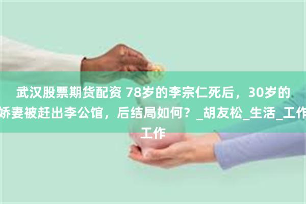 武汉股票期货配资 78岁的李宗仁死后，30岁的娇妻被赶出李公馆，后结局如何？_胡友松_生活_工作