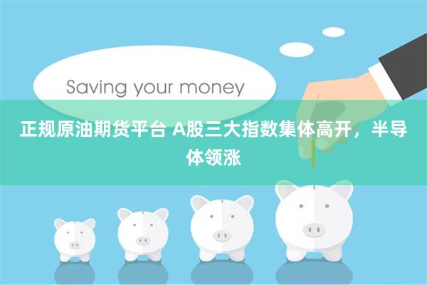 正规原油期货平台 A股三大指数集体高开，半导体领涨